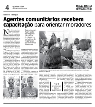 4               qUARtA-feiRA
                    14 de dezembro de 2011
                                                                                                                                                          Diário Oficial
                                                                                                                                                           GUARUJÁ

combate à dengue


agentes comunitários recebem
capacitação para orientar moradores
N
             as últimas quinta e             Os profissionais
             sexta-feira (8 e 9),
                                             fazem parte




                                                                                                                                                                                         Fotos Vanessa Simões
             101 agentes comu-
             nitários de saúde da            do Programe
Prefeitura receberam capacitação             de Agentes
para estarem munidos de mais in-
formações na hora de orientar os
                                             Comunitários
moradores em relação à dengue.               de Saúde e são
A Superintendência de Controle               responsáveis
de Endemias (Sucen) conduziu                 por atender os
a atividade realizada no Núcleo
de Informação e Educação Am-                 moradores
biental Paulo tendas, localizado
na Praia do tombo – Bandeira
Azul.                                 mias acompanhando os agentes
    Os profissionais fazem parte do   comunitários. Essa capacitação
Programe de Agentes Comunitá-         vai, principalmente, proporcionar
rios de Saúde (PACs) e são respon-    mais conteúdo para eles passa-
sáveis por atender os moradores       rem aos moradores”, destaca.
em seus bairros. Eles orientam os         Os 101 agentes comunitários
munícipes em relação a diversas       agem em sete áreas, são elas: Sítio
doenças, inclusive a dengue.          Conceiçãozinha, Perequê, Santa
    A supervisora de controle de      Cruz dos Navegantes, Cidade
dengue da Prefeitura, Wagna de        Atlântica, Vila Edna, Vila Zilda
Souza Lima, fala sobre a impor-       e Cachoeirinha. Na oportunida-
tância da ação dos agentes nos        de, os agentes também puderam
próprios bairros e da capacita-       sanar suas dúvidas e receber mais
ção. “Na área em que atuam, os        informações. O objetivo é inten-
agentes são nossos olhos. Eles        sificar os trabalhos para prevenir
que avaliam se é necessário ou        uma epidemia.                         Na oportunidade, os agentes também puderam sanar suas dúvidas; o objetivo é intensificar os trabalhos para
não que a equipe vá até deter-            O controle de criadouros, a       prevenir uma epidemia
minado lugar. No entanto, toda        função do agente comunitário
semana tem um agente de ende-         em relação à dengue, a abor-          dagem ao morador, procedi- muitas informações, achamos                      Já passei por outros treinamen-
                                                                            mentos para evitar a dengue e importante fazer uma nova ca-                 tos, mas a gente sempre pode
                                                                            os sintomas da doença foram pacitação sobre o assunto, agora                aprender mais. Com certeza, as
                                                                            alguns dos assuntos abordados com um órgão estadual. Já que                 coisas que aprendi aqui vou levar
                                                                            na capacitação.                 está chegando o verão, preci-               adiante e pôr em prática no meu
                                                                                A coordena-                             samos trabalhar                 trabalho”, conta.
                                                                            dora de Atenção                             preventivamente                     O agente comunitário Sérgio
                                                                            Básica, Maria An-
                                                                            gélica Segantini,
                                                                                                           101          contra o mosqui-
                                                                                                                        to”, explica.
                                                                                                                                                        Mendes trabalha há sete anos
                                                                                                                                                        nesta área e não pensa em parar.
                                                                            fala da importância    profissionais            Marlene Silva-              “Acabo aprendendo cada vez
                                                                            da atividade. “Os           foram           no é agente comu-               mais nas capacitações e procuro
                                                                            agentes têm todas                           nitária desde 2004 e            colocar tudo em prática onde
                                                                            as suas atribuições     qualificados        percorre as ruas do             trabalho, no Perequê”, expõe.
                                                                            e precisam também                           bairro da Cachoei-                  Eduardo Santos, de 30 anos, e
                                                                            atuar no combate à dengue. Eles rinha com o objetivo de ajudar,             João Carlos da Silva, de 38, traba-
                                                                            têm um contato direto com as alertar e auxiliar os moradores,               lham como agentes há dois anos
                                                                            famílias, por isso o poder de também em relação á dengue.                   e contam que aprenderam muito
João Carlos da Silva - “É sempre      Sérgio Mendes - "Acabo aprendendo     convencimento é maior, pois “Gosto muito de ser agente e ter                no treinamento. “É sempre bom
bom estar aprendendo mais"            cada vez mais nas capacitações"       criam vínculo. Mesmo com esse contato com os moradores.                     estar aprendendo mais”.
 