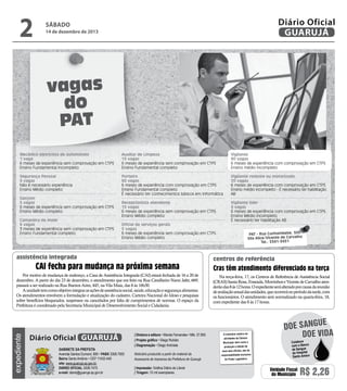 14 de dezembro de 2013

Reprodução

2

Diário Oficial
GUARUJÁ

sábado

vagas
do
PAT
Mecânico eletricista de automóveis
1 vaga
6 meses de experiência sem comprovação em CTPS
Ensino Fundamental incompleto

Auxiliar de Limpeza
15 vagas
6 meses de experiência sem comprovação em CTPS
Ensino Fundamental completo

Vigilante
90 vagas
6 meses de experiência com comprovação em CTPS
Ensino médio incompleto

Segurança Pessoal
5 vagas
Não é necessário experiência
Ensino Médio completo

Porteiro
60 vagas
6 meses de experiência com comprovação em CTPS
Ensino Fundamental completo
É necessário ter conhecimentos básicos em informática

Vigilante rodante ou motorizado
20 vagas
6 meses de experiência com comprovação em CTPS
Ensino médio incompleto - É necessário ter habilitação
AB

Recepcionista atendente
15 vagas
6 meses de experiência sem comprovação em CTPS
Ensino Médio completo

Vigilante líder
5 vagas
6 meses de experiência com comprovação em CTPS
Ensino Médio incompleto
É necessário ter habilitação AB

Garçom
5 vagas
6 meses de experiência sem comprovação em CTPS
Ensino Médio completo
Camareira de Hotel
6 vagas
3 meses de experiência sem comprovação em CTPS
Ensino Fundamental completo

Oficial de serviços gerais
5 vagas
6 meses de experiência sem comprovação em CTPS
Ensino Médio completo

assistência integrada

CAI fecha para mudança na próxima semana

expediente

Por motivo de mudança de endereço, a Casa de Assistência Integrada (CAI) estará fechada de 16 a 20 de
dezembro. A partir do dia 23 de dezembro, o atendimento que era feito na Rua Cavalheiro Nami Jafet, 669,
passará a ser realizado na Rua Buenos Aires, 445, na Vila Maia, das 8 às 16h30.
A unidade tem como objetivo integrar as ações de assistência social, saúde, educação e segurança alimentar.
Os atendimentos envolvem a formulação e atualização do cadastro, Carteira Nacional do Idoso e pesquisas
sobre benefícios bloqueados, suspensos ou cancelados por falta de cumprimentos de normas. O espaço da
Prefeitura é coordenado pela Secretaria Municipal de Desenvolvimento Social e Cidadania.

Diário Oficial GUARUJÁ
Gabinete da Prefeita
Avenida Santos Dumont, 800 • PABX 3308.7000
Bairro Santo Antônio • CEP 11432-440
site: www.guaruja.sp.gov.br
DIÁRIO OFICIAL 3308.7470
e-mail: diario@guaruja.sp.gov.br

| Diretora e editora • Wanda Fernandes • Mtb. 27.855
| Projeto gráfico • Diego Rubido
| Diagramação • Diego Andrade
Noticiário produzido a partir de material da
Assessoria de Imprensa da Prefeitura de Guarujá
| Impressão: Gráfica Diário do Litoral
| Tiragem: 10 mil exemplares

PAT - Rua Cunhambebe, 500
Vila Alice/Vicente de Carvalho
Tel.: 3341-3431

centros de referência

Cras têm atendimento diferenciado na terça
Na terça-feira, 17, os Centros de Referência de Assistência Social
(CRAS) Santa Rosa, Enseada, Morrinhos e Vicente de Carvalho atenderão das 8 às 12 horas. O expediente será alterado por causa da reunião
de avaliação anual das unidades, que ocorrerá no período da tarde, com
os funcionários. O atendimento será normalizado na quarta-feira, 18,
com expediente das 8 às 17 horas.

O noticiário relativo às
atividades da Câmara
Municipal, bem como a
produção e edição de
seus atos oficiais, são de
responsabilidade exclusiva
do Poder Legislativo.

e
doe sangu
Doe vida
Colabore
com o Banco
de Sangue
do Hospital
Santo Amaro

Unidade Fiscal
do Município

R$ 2,26

 
