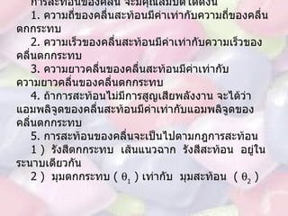 การสะท้อนของคลื่น จะมีคุณสมบัติได้ดังนี้ 1.  ความถี่ของคลื่นสะท้อนมีค่าเท่ากับความถี่ของคลื่นตกกระทบ 2.  ความเร็วของคลื่นสะท้อนมีค่าเท่ากับความเร็วของคลื่นตกกระทบ 3.  ความยาวคลื่นของคลื่นสะท้อนมีค่าเท่ากับความยาวคลื่นของคลื่นตกกระทบ 4.  ถ้าการสะท้อนไม่มีการสูญเสียพลังงาน จะได้ว่าแอมพลิจูดของคลื่นสะท้อนมีค่าเท่ากับแอมพลิจูดของคลื่นตกกระทบ 5.  การสะท้อนของคลื่นจะเป็นไปตามกฎการสะท้อน 1 )  รังสีตกกระทบ  เส้นแนวฉาก  รังสีสะท้อน  อยู่ในระนาบเดียวกัน 2 )  มุมตกกระทบ  (   1  )  เท่ากับ  มุมสะท้อน  (   2  ) 