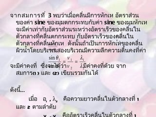 จากสมการที่  3   พบว่าเมื่อคลื่นมีการหักเห อัตราส่วนของค่า  sine   ของมุมตกกระทบกับค่า  sine   ของมุมหักเหจะมีค่าเท่ากับอัตราส่วนระหว่างอัตราเร็วของคลื่นในตัวกลางที่คลื่นตกกระทบ กับอัตราเร็วของคลื่นในตัวกลางที่คลื่นหักเห  ดังนั้นถ้าเป็นการหักเหของคลื่นผิวน้ำโดยบริเวณสองบริเวณมีความลึกความตื้นคงที่ค่า  จะมีค่าคงที่  ซึ่งจะได้ว่า  มีค่าคงที่ด้วย จากสมการ (1)  และ  (2)  เขียนรวมกันได้ ดังนี้ … เมื่อ   1  ,   2   คือความยาวคลื่นในตัวกลางที่  1   และ  2   ตามลำดับ v 1  , v 2   คืออัตราเร็วคลื่นในตัวกลางที่  1   และ  2   ตามลำดับ    1   คือมุมตกกระทบในตัวกลางที่  1  2   คือมุมหักเหในตัวกลางที่  2 