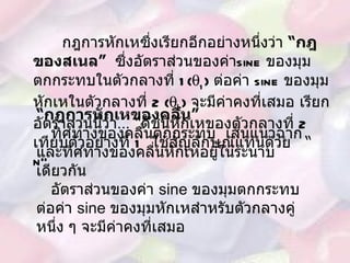   กฎการหักเหซึ่งเรียกอีกอย่างหนึ่งว่า  “ กฎของสเนล ”  ซึ่งอัตราส่วนของค่า sine  ของมุมตกกระทบในตัวกลางที่  1(  1 )  ต่อค่า  sine  ของมุมหักเหในตัวกลางที่  2 (  2 )  จะมีค่าคงที่เสมอ เรียกอัตราส่วนนี้ว่า … “ ดัชนีหักเหของตัวกลางที่  2   เทียบตัวอย่างที่  1   ใช้สัญลักษณ์แทนด้วย  “  n” “ กฎการหักเหของคลื่น ” ทิศทางของคลื่นตกกระทบ  เส้นแนวฉากและทิศทางของคลื่นหักเหอยู่ในระนาบเดียวกัน อัตราส่วนของค่า  sine  ของมุมตกกระทบต่อค่า  sine  ของมุมหักเหสำหรับตัวกลางคู่หนึ่ง ๆ จะมีค่าคงที่เสมอ 