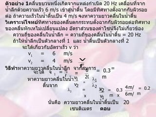 ตัวอย่าง  1 คลื่นขบวนหนึ่งเกิดจากแหล่งกำเนิด  20 Hz  เคลื่อนที่จากน้ำลึกด้วยความเร็ว  6 m/s  เข้าสู่น้ำตื้น โดยมีทิศทางตั้งฉากกับผิวรอยต่อ ถ้าความเร็วในน้ำตื้นเป็น  4 m/s  จงหาความยาวคลื่นในน้ำตื้น วิเคราะห์โจทย์ ทิศทางของคลื่นตกกระทบตั้งฉากกับผิวรอยต่อทิศทางของคลื่นหักเหไม่เปลี่ยนแปลง อัตราส่วนของค่าไซน์จึงไม่เกี่ยวข้อง ความถี่ของคลื่นในน้ำลึก  =  ความถี่ของคลื่นในน้ำตื้น   = 20 Hz ถ้าให้น้ำลึกเป็นตัวกลางที่  1  และ น้ำตื้นเป็นตัวกลางที่  2 จะได้เกี่ยวกับอัตราเร็ว  v  ว่า v 1   =  6  m/s v 2   =  4  m/s วิธีทำ หาความยาวคลื่นในน้ำลึก  จากสมการ      =  จะได้  1   =  = =  0.3  m =  หาความยาวคลื่นในน้ำตื้นจาก   =   2   =  1   x  =  0.3  m  x  =  0.2  m นั่นคือ  ความยาวคลื่นในน้ำตื้นเป็น  2 0  เซนติเมตร  ตอบ 