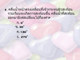 2.  คลื่นน้ำหน้าตรงเคลื่อนที่เข้ากระทบผิวสะท้อนราบเรียบจะเกิดการสะท้อนขึ้น คลื่นน้ำที่สะท้อนออกมามีเฟสเปลี่ยนไปกี่องศา ? ก .  0°   ข .  90° ค . 180° ง .  270° 