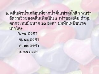 3.  คลื่นผิวน้ำเคลื่อนที่จากน้ำตื้นเข้าสู่น้ำลึก พบว่าอัตราเร็วของคลื่นเพิ่มเป็น  2  เท่าของเดิม ถ้ามุมตกกระทบมีขนาด  30  องศา มุมหักเหมีขนาดเท่าใด ?   ก . 45  องศา ข .  53  องศา ค . 60  องศา ง . 90  องศา 