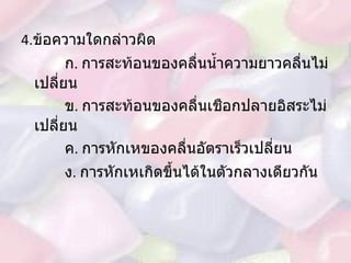 4. ข้อความใดกล่าวผิด ก .  การสะท้อนของคลื่นน้ำความยาวคลื่นไม่เปลี่ยน ข .  การสะท้อนของคลื่นเชือกปลายอิสระไม่เปลี่ยน ค .  การหักเหของคลื่นอัตราเร็วเปลี่ยน ง .  การหักเหเกิดขึ้นได้ในตัวกลางเดียวกัน   