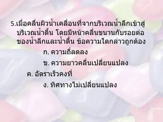 5. เมื่อคลื่นผิวน้ำเคลื่อนที่จากบริเวณน้ำลึกเข้าสู่บริเวณน้ำตื้น โดยมีหน้าคลื่นขนานกับรอยต่อของน้ำลึกและน้ำตื้น ข้อความใดกล่าวถูกต้อง  ก .  ความถี่ลดลง  ข .  ความยาวคลื่นเปลี่ยนแปลง ค .  อัตราเร็วคงที่ ง .  ทิศทางไม่เปลี่ยนแปลง 