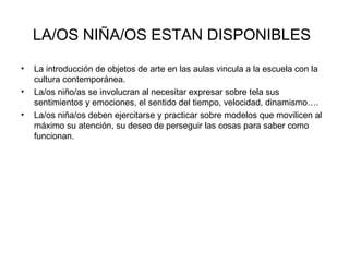 LA/OS NIÑA/OS ESTAN DISPONIBLES   La introducción de objetos de arte en las aulas vincula a la escuela con la cultura contemporánea. La/os niño/as se involucran al necesitar expresar sobre tela sus sentimientos y emociones, el sentido del tiempo, velocidad, dinamismo…. La/os niña/os deben ejercitarse y practicar sobre modelos que movilicen al máximo su atención, su deseo de perseguir las cosas para saber como funcionan. 