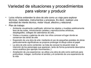 Variedad de situaciones y procedimientos para valorar y producir La/os niña/os entienden la obra de arte como un viaje para explorar técnicas, materiales, instrumentos y procesos. Es decir, realizan una actividad de interés técnico, motor visual, afectivo y relacional. Plan de trabajo: Ambiente visualmente cualificado: eliminar los objetos y muebles estéticamente feos de las aulas, introduciendo carteles y reproducciones artísticas, desplegadles, collages de calendarios de arte… Visitas a museos y galerías de arte: los niños conocen el lugar donde se conservan las obras de arte Expansión de una obra de arte: mediante el uso de pequeñas postales de obras particularmente significativas se propone prolongar el dibujo sobre el papel La obra de arte como contenido: se trata de conocer la situación total, la intención de los personajes que aparecen, tanto de forma puramente descriptiva como analítica (por ejemplo movimientos..)  Ampliación de una experiencia: se utiliza una obra de arte como estimulo para profundizar, indagar, confrontar el sentido y el contenido de una experiencia de la vida 