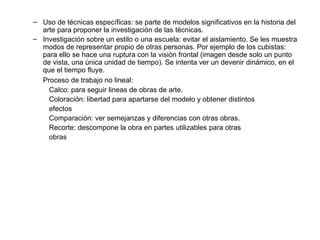 Uso de técnicas específicas: se parte de modelos significativos en la historia del arte para proponer la investigación de las técnicas. Investigación sobre un estilo o una escuela: evitar el aislamiento. Se les muestra modos de representar propio de otras personas. Por ejemplo de los cubistas: para ello se hace una ruptura con la visión frontal (imagen desde solo un punto de vista, una única unidad de tiempo). Se intenta ver un devenir dinámico, en el que el tiempo fluye. Proceso de trabajo no lineal: Calco: para seguir lineas de obras de arte. Coloración: libertad para apartarse del modelo y obtener distintos  efectos  Comparación: ver semejanzas y diferencias con otras obras. Recorte: descompone la obra en partes utilizables para otras  obras 