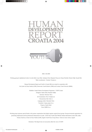 ISSN: 1332-3989


          Working group (in alphabetical order): Lovorka Ba~i}, Lana Ofak, Andrijana Pari}, Benjamin Perasovi}, Dunja Poto~nik, Dra`en Pulji}, Senada [elo
                                                              [abi} (coordinator), Tomislav Toma{evi}.


                                         Human Development Report and Youth in Croatia 2004 was created in cooperation with
                             the Center for Peace Studies (CMS), Democratic Youth Initiative (DIM) and Croatian Youth Network (MMH).


                                                 Publisher: United Nations Development Programme - UNDP Croatia
                                                               Designers: Marko Ra{i}, Branimir Sablji}
                                                                      Ilustrator: Miroslav Mrva
                                                                 3D Visualisation: Elvis Tomljenovi}
                                                                      Documentary film: Fade in
                                                                  Language editor: Simonida Veber
                                                                    Translator: Lingua grupa d.o.o.
                                                                        Prepress: Studio Ra{i}
                                                                         Press: MORE d.o.o.




         Working group expresses special thanks to the partner organisations that helped organise regional focus groups: Non-governmental organisation for
            promoting employment and the professional enhancement of youth - ZUM, Pula; Youth Club, [ibenik; Student Information Center (SIC), Split;
                         Doma}i, Karlovac; Center for Peace Studies (CMS), Zagreb; Youth Peace Group Dunav, Vukovar; Green Action, Zagreb.


                                                Disclaimer: This Report does not necessarily reflect the views of UNDP.




00_impressum1korektura.pmd           1                                                                 6/18/2004, 4:28 AM
 
