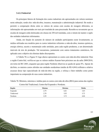 3.4.2.2 Industrial


         Os principais fatores de formação dos custos industriais são apresentados em valores nominais
nesta subseção, sendo eles: mão-de-obra, insumos, manutenção e administração industrial. De modo a
permitir a comparação direta entre os valores de usinas com escalas de moagem diferentes, as
informações são apresentadas em reais por tonelada de cana processada. Ressalta-se novamente que as
escalas de moagem estão deslocadas em classes de 250 mil toneladas, com o intuito de manter o sigilo
das unidades industriais informantes.
         Ainda, em função do aumento do número de unidades participantes neste levantamento, as
médias utilizadas nos modelos para os custos industriais referentes a mão-de-obra, insumos químicos,
energia elétrica, sacaria e manutenção estão atreladas, para cada região produtora, a um determinado
intervalo de mix de produção. Tal mecanismo, juntamente com outros tratamentos estatísticos, foi
aplicado com o objetivo de eliminar dados discrepantes.
         A Tabela 70 e a Figura 51 logo abaixo apresentam os custos com mão-de-obra industrial. Para
a região Centro-Sul, verifica-se que os valores médios ficaram bem próximos aos da safra 2009/2010,
em torno de R$ 3,80/t, enquanto que para região Nordeste observou-se queda de quase 8%. Apesar do
declínio, os maiores custos aferidos nas unidades nordestinas (média de R$ 4,04/t) refletem a relativa
escassez desse tipo especializado de mão-de-obra na região, e reforça o fator trabalho como ponto
importante na composição de seus custos industriais.


Tabela 70. Mínimos, máximos e médias para os custos com mão-de-obra (R$/t) para usinas das regiões
              Centro-Sul Tradicional, Centro-Sul Expansão e Nordeste.
Região                                   Mínimo                  Máximo                Média
Expansão                                  2,79                    6,01                  3,85
Tradicional                               2,70                    5,93                  3,72
Nordeste                                  2,59                    5,73                  4,04




                                                                                                   105
 