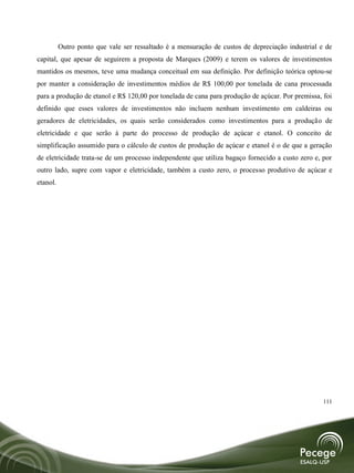 Outro ponto que vale ser ressaltado é a mensuração de custos de depreciação industrial e de
capital, que apesar de seguirem a proposta de Marques (2009) e terem os valores de investimentos
mantidos os mesmos, teve uma mudança conceitual em sua definição. Por definição teórica optou-se
por manter a consideração de investimentos médios de R$ 100,00 por tonelada de cana processada
para a produção de etanol e R$ 120,00 por tonelada de cana para produção de açúcar. Por premissa, foi
definido que esses valores de investimentos não incluem nenhum investimento em caldeiras ou
geradores de eletricidades, os quais serão considerados como investimentos para a produção de
eletricidade e que serão à parte do processo de produção de açúcar e etanol. O conceito de
simplificação assumido para o cálculo de custos de produção de açúcar e etanol é o de que a geração
de eletricidade trata-se de um processo independente que utiliza bagaço fornecido a custo zero e, por
outro lado, supre com vapor e eletricidade, também a custo zero, o processo produtivo de açúcar e
etanol.




                                                                                                  111
 