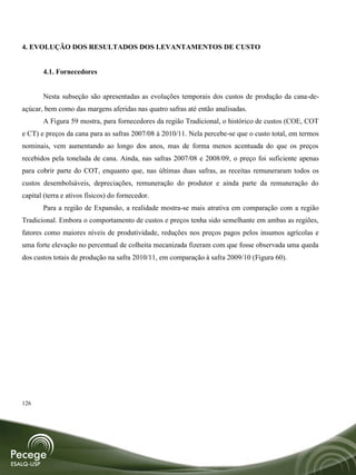 4. EVOLUÇÃO DOS RESULTADOS DOS LEVANTAMENTOS DE CUSTO


       4.1. Fornecedores


       Nesta subseção são apresentadas as evoluções temporais dos custos de produção da cana-de-
açúcar, bem como das margens aferidas nas quatro safras até então analisadas.
       A Figura 59 mostra, para fornecedores da região Tradicional, o histórico de custos (COE, COT
e CT) e preços da cana para as safras 2007/08 à 2010/11. Nela percebe-se que o custo total, em termos
nominais, vem aumentando ao longo dos anos, mas de forma menos acentuada do que os preços
recebidos pela tonelada de cana. Ainda, nas safras 2007/08 e 2008/09, o preço foi suficiente apenas
para cobrir parte do COT, enquanto que, nas últimas duas safras, as receitas remuneraram todos os
custos desembolsáveis, depreciações, remuneração do produtor e ainda parte da remuneração do
capital (terra e ativos físicos) do fornecedor.
       Para a região de Expansão, a realidade mostra-se mais atrativa em comparação com a região
Tradicional. Embora o comportamento de custos e preços tenha sido semelhante em ambas as regiões,
fatores como maiores níveis de produtividade, reduções nos preços pagos pelos insumos agrícolas e
uma forte elevação no percentual de colheita mecanizada fizeram com que fosse observada uma queda
dos custos totais de produção na safra 2010/11, em comparação à safra 2009/10 (Figura 60).




126
 