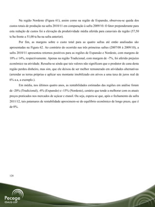 Na região Nordeste (Figura 61), assim como na região de Expansão, observou-se queda dos
custos totais de produção na safra 2010/11 em comparação à safra 2009/10. O fator preponderante para
esta redução de custos foi a elevação da produtividade média aferida para canaviais da região (57,50
tc/ha frente a 51,00 tc/ha na safra anterior).
         Por fim, as margens sobre o custo total para as quatro safras até então analisadas são
apresentadas na Figura 62. Ao contrário do ocorrido nas três primeiras safras (2007/08 à 2009/10), a
safra 2010/11 apresentou retornos positivos para as regiões de Expansão e Nordeste, com margens de
10% e 14%, respectivamente. Apenas na região Tradicional, com margem de -7%, foi aferido prejuízo
econômico na atividade. Ressalta-se ainda que tais valores não significam que o produtor de cana desta
região perdeu dinheiro, mas sim, que ele deixou de ser melhor remunerado em atividades alternativas
(arrendar as terras próprias e aplicar seu montante imobilizado em ativos a uma taxa de juros real de
6% a.a, a exemplo.).
         Em média, nos últimos quatro anos, as rentabilidades estimadas das regiões em análise foram
de -20% (Tradicional), -8% (Expansão) e -15% (Nordeste), cenário que tende a melhorar com os atuais
preços praticados nos mercados de açúcar e etanol. Ou seja, espera-se que, após o fechamento da safra
2011/12, tais patamares de rentabilidade aproximem-se do equilíbrio econômico de longo prazo, que é
de 0%.




128
 