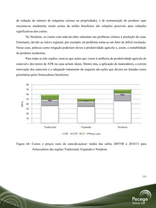 de redução do número de máquinas ociosas na propriedade), e de remuneração do produtor (que
encontra-se atualmente muito acima da média brasileira) são soluções possíveis para reduções
significativas dos custos.
           No Nordeste, os custos com mão-de-obra salientam um problema crônico à produção da cana.
Entretanto, devido ao relevo regional, por exemplo, tal problema torna-se um fator de difícil resolução.
Nesse caso, práticas como irrigação poderiam elevar a produtividade agrícola e, assim, a rentabilidade
do produtor nordestino.
           Para todas as três regiões, nota-se que ações que visem à melhoria da produtividade agrícola do
canavial e dos teores de ATR na cana seriam ideais. Dentre elas, a aplicação de maturadores, a correta
renovação dos canaviais e o adequado tratamento da soqueira são ações que devem ser tratadas como
prioritárias pelos fornecedores brasileiros.


           80
           70
           60
           50
   R$/tc




           40
           30
           20
           10
            -
                         Tradicional                  Expansão                     Nordeste

                                        COE    COT     CT   Preço cana


Figura 64. Custos e preços reais da cana-de-açúcar: média das safras 2007/08 à 2010/11 para
                fornecedores das regiões Tradicional, Expansão e Nordeste.




                                                                                                      131
 