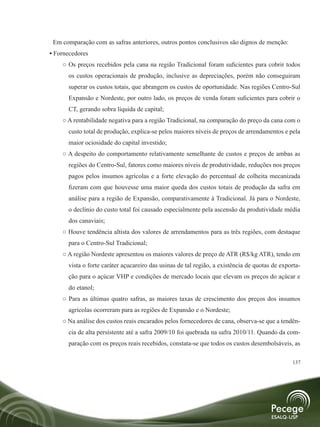 Em comparação com as safras anteriores, outros pontos conclusivos são dignos de menção:
• Fornecedores
    ○ Os preços recebidos pela cana na região Tradicional foram suficientes para cobrir todos
      os custos operacionais de produção, inclusive as depreciações, porém não conseguiram
      superar os custos totais, que abrangem os custos de oportunidade. Nas regiões Centro-Sul
      Expansão e Nordeste, por outro lado, os preços de venda foram suficientes para cobrir o
      CT, gerando sobra líquida de capital;
    ○ A rentabilidade negativa para a região Tradicional, na comparação do preço da cana com o
      custo total de produção, explica-se pelos maiores níveis de preços de arrendamentos e pela
      maior ociosidade do capital investido;
    ○ A despeito do comportamento relativamente semelhante de custos e preços de ambas as
      regiões do Centro-Sul, fatores como maiores níveis de produtividade, reduções nos preços
      pagos pelos insumos agrícolas e a forte elevação do percentual de colheita mecanizada
      fizeram com que houvesse uma maior queda dos custos totais de produção da safra em
      análise para a região de Expansão, comparativamente à Tradicional. Já para o Nordeste,
      o declínio do custo total foi causado especialmente pela ascensão da produtividade média
      dos canaviais;
    ○ Houve tendência altista dos valores de arrendamentos para as três regiões, com destaque
      para o Centro-Sul Tradicional;
    ○ A região Nordeste apresentou os maiores valores de preço de ATR (R$/kg ATR), tendo em
      vista o forte caráter açucareiro das usinas de tal região, a existência de quotas de exporta-
      ção para o açúcar VHP e condições de mercado locais que elevam os preços do açúcar e
      do etanol;
    ○ Para as últimas quatro safras, as maiores taxas de crescimento dos preços dos insumos
      agrícolas ocorreram para as regiões de Expansão e o Nordeste;
    ○ Na análise dos custos reais encarados pelos fornecedores de cana, observa-se que a tendên-
      cia de alta persistente até a safra 2009/10 foi quebrada na safra 2010/11. Quando da com-
      paração com os preços reais recebidos, constata-se que todos os custos desembolsáveis, as

                                                                                               137
 