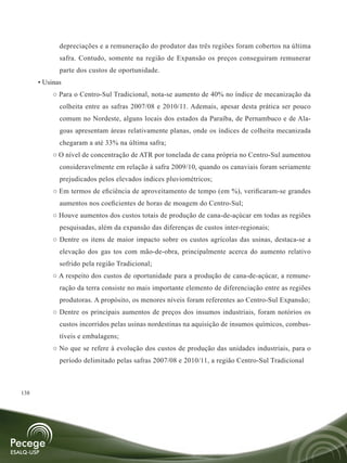 depreciações e a remuneração do produtor das três regiões foram cobertos na última
             safra. Contudo, somente na região de Expansão os preços conseguiram remunerar
             parte dos custos de oportunidade.
      • Usinas
           ○ Para o Centro-Sul Tradicional, nota-se aumento de 40% no índice de mecanização da
             colheita entre as safras 2007/08 e 2010/11. Ademais, apesar desta prática ser pouco
             comum no Nordeste, alguns locais dos estados da Paraíba, de Pernambuco e de Ala-
             goas apresentam áreas relativamente planas, onde os índices de colheita mecanizada
             chegaram a até 33% na última safra;
           ○ O nível de concentração de ATR por tonelada de cana própria no Centro-Sul aumentou
             consideravelmente em relação à safra 2009/10, quando os canaviais foram seriamente
             prejudicados pelos elevados índices pluviométricos;
           ○ Em termos de eficiência de aproveitamento de tempo (em %), verificaram-se grandes
             aumentos nos coeficientes de horas de moagem do Centro-Sul;
           ○ Houve aumentos dos custos totais de produção de cana-de-açúcar em todas as regiões
             pesquisadas, além da expansão das diferenças de custos inter-regionais;
           ○ Dentre os itens de maior impacto sobre os custos agrícolas das usinas, destaca-se a
             elevação dos gas tos com mão-de-obra, principalmente acerca do aumento relativo
             sofrido pela região Tradicional;
           ○ A respeito dos custos de oportunidade para a produção de cana-de-açúcar, a remune-
             ração da terra consiste no mais importante elemento de diferenciação entre as regiões
             produtoras. A propósito, os menores níveis foram referentes ao Centro-Sul Expansão;
           ○ Dentre os principais aumentos de preços dos insumos industriais, foram notórios os
             custos incorridos pelas usinas nordestinas na aquisição de insumos químicos, combus-
             tíveis e embalagens;
           ○ No que se refere à evolução dos custos de produção das unidades industriais, para o
             período delimitado pelas safras 2007/08 e 2010/11, a região Centro-Sul Tradicional



138
 