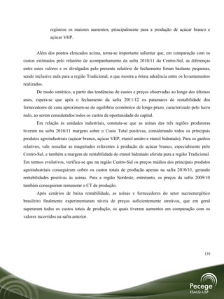 registrou os maiores aumentos, principalmente para a produção de açúcar branco e
               açúcar VHP.


       Além dos pontos elencados acima, torna-se importante salientar que, em comparação com os
custos estimados pelo relatório de acompanhamento da safra 2010/11 do Centro-Sul, as diferenças
entre estes valores e os divulgados pelo presente relatório de fechamento foram bastante pequenas,
sendo inclusive nula para a região Tradicional, o que mostra a ótima aderência entre os levantamentos
realizados.
       De modo sintético, a partir das tendências de custos e preços observadas ao longo dos últimos
anos, espera-se que após o fechamento da safra 2011/12 os patamares de rentabilidade dos
fornecedores de cana aproximem-se do equilíbrio econômico de longo prazo, caracterizado pelo lucro
nulo, ao serem considerados todos os custos de oportunidade do capital.
       Em relação às unidades industriais, constata-se que as usinas das três regiões produtoras
tiveram na safra 2010/11 margens sobre o Custo Total positivas, considerando todos os principais
produtos agroindustriais (açúcar branco, açúcar VHP, etanol anidro e etanol hidratado). Para os ganhos
relativos, vale ressaltar as magnitudes referentes à produção de açúcar branco, especialmente pelo
Centro-Sul, e também a margem de rentabilidade do etanol hidratado aferida para a região Tradicional.
Em termos evolutivos, verifica-se que na região Centro-Sul os preços médios dos principais produtos
agroindustriais conseguiram cobrir os custos totais de produção apenas na safra 2010/11, gerando
rentabilidades positivas às usinas. Para a região Nordeste, entretanto, os preços da safra 2009/10
também conseguiram remunerar o CT de produção.
       Após cenários de baixa rentabilidade, as usinas e fornecedores do setor sucroenergético
brasileiro finalmente experimentaram níveis de preços suficientemente atrativos, que em geral
superaram todos os custos totais de produção, os quais tiveram aumentos em comparação com os
valores incorridos na safra anterior.




                                                                                                  139
 