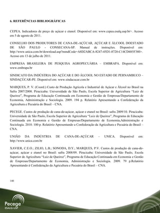 6. REFERÊNCIAS BIBLIOGRÁFICAS


CEPEA. Indicadores de preço de açúcar e etanol. Disponível em: www.cepea.esalq.usp.br>. Acesso
em 5 de agosto de 2011.

CONSELHO DOS PRODUTORES DE CANA-DE-AÇÚCAR, AÇÚCAR E ÁLCOOL DOESTADO
DE SÃO PAULO - CONSECANA-SP. Manual de instruções. Disponível em:
http://www.unica.com.br/download.asp?mmdCode=A8D2ABCA-8247-45D1-8720-C14CD485F380>.
Acesso em 13 de julho de 2011.

EMPRESA BRASILEIRA DE PESQUISA AGROPECUÁRIA – EMBRAPA. Disponível em:
www.embrapa.br

SINDICATO DA INDÚSTRIA DO AÇÚCAR E DO ÁLCOOL NO ESTADO DE PERNAMBUCO –
SINDAÇÚCAR-PE. Disponível em: www.sindacucar.com.br

MARQUES, P. V. (Coord.) Custo de Produção Agrícola e Industrial de Açúcar e Álcool no Brasil na
Safra 2007/2008. Piracicaba: Universidade de São Paulo, Escola Superior de Agricultura “Luiz de
Queiroz”, Programa de Educação Continuada em Economia e Gestão de Empresas/Departamento de
Economia, Administração e Sociologia. 2009. 194 p. Relatório Apresentando a Confederação da
Agricultura e Pecuária do Brasil – CNA.

PECEGE. Custos de produção de cana-de-açúcar, açúcar e etanol no Brasil: safra 2009/10. Piracicaba:
Universidade de São Paulo, Escola Superior de Agricultura “Luiz de Queiroz”, Programa de Educação
Continuada em Economia e Gestão de Empresas/Departamento de Economia,Administração e
Sociologia. 2010. 100 p. Relatório Apresentando a Confederação da Agricultura e Pecuária do Brasil –
CNA.

UNIÃO DA INDÚSTRIA                DE    CANA-DE-AÇÚCAR            –   UNICA.      Disponível    em:
http://www.unica.com.br

XAVIER, C.E.O.; ZILIO, L.B.; SONODA, D.Y.; MARQUES, P.V. Custos de produção de cana-de-
açúcar, açúcar e etanol no Brasil: safra 2008/09. Piracicaba: Universidade de São Paulo, Escola
Superior de Agricultura “Luiz de Queiroz”, Programa de Educação Continuada em Economia e Gestão
de Empresas/Departamento de Economia, Administração e Sociologia. 2009. 79 p.Relatório
Apresentando à Confederação da Agricultura e Pecuária do Brasil – CNA.



140
 