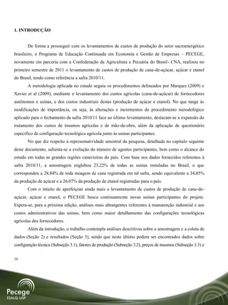 1. INTRODUÇÃO


       De forma a prosseguir com os levantamentos de custos de produção do setor sucroenergético
brasileiro, o Programa de Educação Continuada em Economia e Gestão de Empresas – PECEGE,
novamente em parceria com a Confederação da Agricultura e Pecuária do Brasil- CNA, realizou no
primeiro semestre de 2011 o levantamento de custos de produção de cana-de-açúcar, açúcar e etanol
do Brasil, tendo como referência a safra 2010/11.
       A metodologia aplicada no estudo seguiu os procedimentos delineados por Marques (2009) e
Xavier et al (2009), mediante o levantamento dos custos agrícolas (cana-de-açúcar) de fornecedores
autônomos e usinas, e dos custos industriais destas (produção de açúcar e etanol). No que tange às
modificações de importância, ou seja, às alterações e incrementos do procedimento metodológico
aplicado para o fechamento da safra 2010/11 face ao último levantamento, destacam-se a expansão do
tratamento dos custos de insumos agrícolas e de mão-de-obra, além da aplicação de questionário
específico de configuração tecnológica agrícola junto às usinas participantes.
       No que diz respeito à representatividade amostral da pesquisa, detalhada no capítulo seguinte
deste documento, salienta-se a evolução do número de agentes participantes, bem como o alcance do
estudo em todas as grandes regiões canavieiras do país. Com base nos dados fornecidos referentes à
safra 2010/11, a amostragem englobou 23,22% de todas as usinas instaladas no Brasil, o que
correspondeu a 28,84% de toda moagem de cana registrada em tal safra, sendo equivalente a 34,85%
da produção de açúcar e a 26,07% da produção de etanol registradas para o país.
       Com o intuito de aperfeiçoar ainda mais o levantamento de custos de produção de cana-de-
açúcar, açúcar e etanol, o PECEGE busca continuamente novas usinas participantes do projeto.
Espera-se, para a próxima edição, análises mais abrangentes referentes à manutenção industrial e aos
custos administrativos das usinas, bem como maior detalhamento das configurações tecnológicas
agrícolas dos fornecedores.
       Além da introdução, o trabalho contempla análises descritivas sobre a amostragem e a coleta de
dados (Seção 2) e resultados (Seção 3), sendo que neste último podem ser encontrados dados sobre
configuração técnica (Subseção 3.1), fatores de produção (Subseção 3.2), preços de insumos (Subseção 3.3) e


16
 