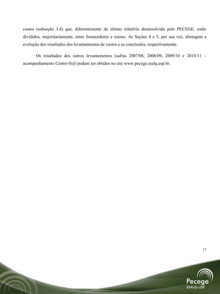 custos (subseção 3.4) que, diferentemente do último relatório desenvolvido pelo PECEGE, estão
divididos, majoritariamente, entre fornecedores e usinas. As Seções 4 e 5, por sua vez, abrangem a
evolução dos resultados dos levantamentos de custos e as conclusões, respectivamente.

       Os resultados dos outros levantamentos (safras 2007/08, 2008/09, 2009/10 e 2010/11 –
acompanhamento Centro-Sul) podem ser obtidos no site www.pecege.esalq.usp.br.




                                                                                                17
 
