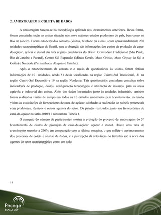 2. AMOSTRAGEM E COLETA DE DADOS

       A amostragem baseou-se na metodologia aplicada nos levantamentos anteriores. Dessa forma,
foram contatadas todas as usinas situadas nos nove maiores estados produtores do país, bem como no
Rio de Janeiro. Foram estabelecidos contatos (visitas, telefone ou e-mail) com aproximadamente 230
unidades sucroenergéticas do Brasil, para a obtenção de informações dos custos de produção de cana-
de-açúcar, açúcar e etanol das três regiões produtoras do Brasil: Centro-Sul Tradicional (São Paulo,
Rio de Janeiro e Paraná), Centro-Sul Expansão (Minas Gerais, Mato Grosso, Mato Grosso do Sul e
Goiás) e Nordeste (Pernambuco, Alagoas e Paraíba).
       Após o estabelecimento de contato e o envio de questionários às usinas, foram obtidas
informações de 101 unidades, sendo 51 delas localizadas na região Centro-Sul Tradicional, 31 na
região Centro-Sul Expansão e 19 na região Nordeste. Tais questionários continham consultas sobre
indicadores de produção, custos, configuração tecnológica e utilização de insumos, para as áreas
agrícola e industrial das usinas. Além dos dados levantados junto às unidades industriais, também
foram realizadas visitas de campo em todos os 10 estados amostrados pelo levantamento, incluindo
visitas às associações de fornecedores de cana-de-açúcar, alinhadas à realização de painéis presenciais
com produtores, técnicos e outros agentes do setor. Os painéis realizados junto aos fornecedores de
cana-de-açúcar na safra 2010/11 constam na Tabela 1.
       O aumento do número de participantes mostra a evolução do processo de amostragem do 5°
levantamento de custos de produção de cana-de-açúcar, açúcar e etanol. Houve uma taxa de
crescimento superior a 260% em comparação com a última pesquisa, o que reflete o aprimoramento
dos processos de coleta e análise de dados, e a percepção da relevância do trabalho sob a ótica dos
agentes do setor sucroenergético como um todo.




18
 