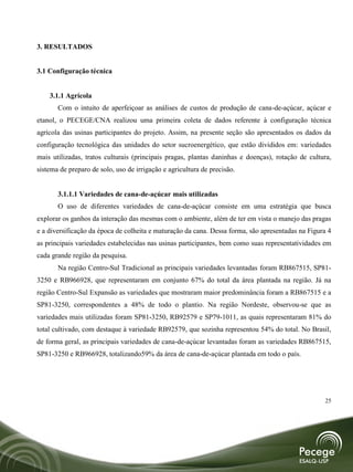 3. RESULTADOS


3.1 Configuração técnica


    3.1.1 Agrícola
       Com o intuito de aperfeiçoar as análises de custos de produção de cana-de-açúcar, açúcar e
etanol, o PECEGE/CNA realizou uma primeira coleta de dados referente à configuração técnica
agrícola das usinas participantes do projeto. Assim, na presente seção são apresentados os dados da
configuração tecnológica das unidades do setor sucroenergético, que estão divididos em: variedades
mais utilizadas, tratos culturais (principais pragas, plantas daninhas e doenças), rotação de cultura,
sistema de preparo de solo, uso de irrigação e agricultura de precisão.


       3.1.1.1 Variedades de cana-de-açúcar mais utilizadas
       O uso de diferentes variedades de cana-de-açúcar consiste em uma estratégia que busca
explorar os ganhos da interação das mesmas com o ambiente, além de ter em vista o manejo das pragas
e a diversificação da época de colheita e maturação da cana. Dessa forma, são apresentadas na Figura 4
as principais variedades estabelecidas nas usinas participantes, bem como suas representatividades em
cada grande região da pesquisa.
       Na região Centro-Sul Tradicional as principais variedades levantadas foram RB867515, SP81-
3250 e RB966928, que representaram em conjunto 67% do total da área plantada na região. Já na
região Centro-Sul Expansão as variedades que mostraram maior predominância foram a RB867515 e a
SP81-3250, correspondentes a 48% de todo o plantio. Na região Nordeste, observou-se que as
variedades mais utilizadas foram SP81-3250, RB92579 e SP79-1011, as quais representaram 81% do
total cultivado, com destaque à variedade RB92579, que sozinha representou 54% do total. No Brasil,
de forma geral, as principais variedades de cana-de-açúcar levantadas foram as variedades RB867515,
SP81-3250 e RB966928, totalizando59% da área de cana-de-açúcar plantada em todo o país.




                                                                                                   25
 