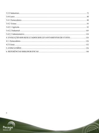 3.3.2 Industriais................................................................................................................................................. 75
3.4 Custos .......................................................................................................................................................... 80
3.4.1 Fornecedores ............................................................................................................................................ 80
3.4.2 Usinas....................................................................................................................................................... 93
3.4.2.1 Agrícola................................................................................................................................................. 93
3.4.2.2 Industrial ............................................................................................................................................. 105
3.4.2.3 Administrativo .................................................................................................................................... 124
4. EVOLUÇÃO DOS RESULTADOS DOS LEVANTAMENTOS DE CUSTO .................................. 126
4.1. Fornecedores ............................................................................................................................................ 126
4.2 Usinas ........................................................................................................................................................ 132
5. CONCLUSÕES .......................................................................................................................................... 136
6. REFERÊNCIAS BIBLIOGRÁFICAS ..................................................................................................... 140




4
 