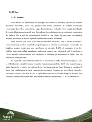 3.2.2 Usinas

        3.2.2.1 Agrícola

        Neste tópico são apresentados os principais indicadores de produção agrícola das unidades
industriais amostradas, sendo eles: produtividade média, percentual de colheita mecanizada,
concentração de ATR da cana própria e preços de arrendamento praticados. Com exceção do indicador
de produtividade, que compreende uma ilustração de dispersão da amostra, a estrutura de apresentação
dos dados é feita a partir de histogramas de freqüência e de tabelas que expressam os valores de
mínimos, máximos e de médias regionais, sendo estas utilizadas no modelo.
        Cabe ressaltar que, assim como em levantamentos anteriores, com o intuito de manter a
confidencialidade quanto à identidade dos participantes da amostra, as informações apresentadas em
função da moagem contam com uma classificação em intervalos de 250 mil toneladas e o teto de 4
milhões, sendo cada unidade alocada para a classe de moagem mais próxima da real. A propósito, os
valores alocados como moagem zero referem-se às unidades que declararam os dados, mas não
informaram a moagem total.
        Na Figura 15 é apresentada a distribuição da produtividade média para as macrorregiões. Como
se pode observar, a região Nordeste concentra produtividades em torno de 60 t/ha, enquanto que na
região Centro-Sul os valores são mais variáveis. Nos histogramas da Figura 16 pode-se visualizar de
forma mais conclusiva as faixas de concentração de moagem. Enquanto que na região de Expansão a
amostra se concentra entre 80 e 90 t/ha, na região Tradicional são verificados dois perfis distintos, com
valores nos limiares da faixa de 80 t/ha, praticamente dividindo a amostra entre 70 a 80 t/ha e 80 a 90 t/ha.




42
 
