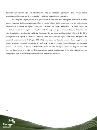 exclusão dos valores que se encontravam fora do intervalo delimitado pelo “valor médio
acrescido/diminuído de um desvio-padrão”, conforme procedimento estatístico.
       Ao comparar os preços dos principais insumos agrícolas entre as regiões analisadas, nota-se
que os preços de fertilizantes para operações de plantio e tratos culturais de cana soca são maiores para
fornecedores e usinas da região Tradicional. No caso do grupo “Corretivos”, o preço médio da
tonelada de calcário foi superior na região Nordeste, enquanto que a tonelada de gesso foi mais cara
para fornecedores e usinas da região de Expansão. No que tange aos herbicidas, o litro do 2,4 D, o
quilograma do Velpar K e o litro do Glifosato foram mais caros na região Tradicional. Os preços do
principal inseticida coletado (Regent 800 WG), bem como da Cotésia, também foram superiores na
região Nordeste, custando, em média, R$ 693,33/Kg e R$ 6,25/copo, respectivamente, no ano-safra
2010/11. Em resumo, os preços de fertilizantes foram maiores na região Centro-Sul do país, enquanto
que, de forma geral, a região Nordeste apresentou preços superiores de herbicidas e corretivos, em
comparação com as outras regiões supracitadas, no período analisado.




70
 