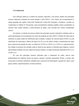 3.3.2 Industriais


        Esta subseção dedica-se à análise do consumo específico e dos preços médios dos principais
insumos industriais coletados nas usinas durante a safra 2010/11. Tais valores são correspondentes à
média agregada das regiões Centro-Sul Tradicional, Centro-Sul Expansão e Nordeste, e podem ser
visualizados na Tabela 55. Novamente, como procedimento estatístico padrão, foram considerados os
insumos mais citados durante a coleta primária de dados, com exclusão dos valores considerados
outliers.
        Ao analisar a evolução dos preços médios dos principais insumos industriais coletados entre as
usinas participantes do levantamento de custos de produção da safra 2010/11 (Tabela 56) observam-se
aumentos no preço médio do lubrificante para recepção e preparo da cana-de-açúcar (0,42% a.a.),do
lubrificante de massa para a fábrica de açúcar (8,17% a.a), do sulfito, fosfato e neutralizante de vapor
para o processo de geração de valor, na ordem de 13,35% a.a, 9,01% a.a e 5,35% a.a, respectivamente.
Em relação ao processo de extração, pode-se observar que apenas os eletrodos para chapisco e picote
apresentaram reduções em seus respectivos preços médios, ao longo do período analisado (0,41% a.a e
18,49% a.a.).
        No caso dos principais insumos utilizados para o tratamento de caldo, nota-se uma
predominância de reduções anuais nos preços, durante o período supracitado. Porém, o mesmo não
ocorre para os insumos industriais coletados para o processo de fermentação e geração de vapor, cujos
preços médios, majoritariamente, tiveram aumentos.




                                                                                                     75
 