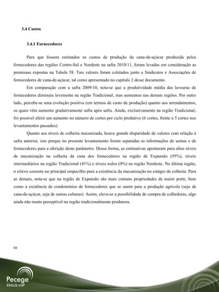 3.4 Custos


       3.4.1 Fornecedores

       Para que fossem estimados os custos de produção da cana-de-açúcar produzida pelos
fornecedores das regiões Centro-Sul e Nordeste na safra 2010/11, foram levadas em consideração as
premissas expostas na Tabela 58. Tais valores foram coletados junto a Sindicatos e Associações de
fornecedores de cana-de-açúcar, tal como apresentado no capítulo 2 desse documento.
       Em comparação com a safra 2009/10, nota-se que a produtividade média das lavouras de
fornecedores diminuiu levemente na região Tradicional, mas aumentou nas demais regiões. Por outro
lado, percebe-se uma evolução positiva (em termos de custo de produção) quanto aos arrendamentos,
os quais vêm aumento gradativamente safra após safra. Ainda, exclusivamente na região Tradicional,
foi possível aferir um aumento no número de cortes por ciclo produtivo (6 cortes, frente a 5 cortes nos
levantamentos passados).
       Quanto aos níveis de colheita mecanizada, houve grande disparidade de valores com relação à
safra anterior, isto porque no presente levantamento foram separadas as informações de usinas e de
fornecedores para a aferição deste parâmetro. Dessa forma, as estimativas apontaram para altos níveis
de mecanização na colheita da cana dos fornecedores na região de Expansão (95%), níveis
intermediários na região Tradicional (41%) e níveis nulos (0%) na região Nordeste. Na última região,
o relevo consiste no principal empecilho para a existência da mecanização no estágio de colheita. Para
as demais, nota-se que na região de Expansão são mais comuns propriedades de maior porte, bem
como a existência de condomínios de fornecedores que se unem para a produção agrícola (seja de
cana-de-açúcar, seja de outras culturas). Assim, eleva-se a possibilidade de compra de colhedoras, algo
ainda não muito perceptível na região tradicionalmente produtora.




80
 