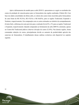 Após o delineamento do modelo para a safra 2010/11, apresentam-se a seguir os resultados dos
custos de produção de cana-de-açúcar para os fornecedores das regiões analisadas (Tabela 60). Com
base nos dados consolidados da última safra, os valores dos custos totais incorridos pelos fornecedores
de cana foram de R$ 59,33/tc, R$ 47,01/tc e R$ 64,05/tc, para as regiões Tradicional, Expansão e
Nordeste, respectivamente. Em comparação com os custos estimados no relatório de acompanhamento
(Centro-Sul), a diferença do custo previsto para o realizado foi de 0% e 3% para as regiões Tradicional
e Expansão, respectivamente. Quando comparados ao fechamento da safra 2009/10, entretanto, apenas
no Centro-Sul Tradicional pôde-se observar elevação de custos (5,10%). Nas demais regiões, foram
constatadas reduções de custos, principalmente devido ao aumento da produtividade agrícola dos
canaviais de fornecedores. O detalhamento dessas análises evolutivas está disponível no capítulo
seguinte.




82
 
