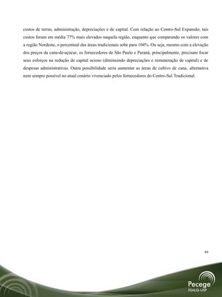 custos de terras, administração, depreciações e de capital. Com relação ao Centro-Sul Expansão, tais
custos foram em média 77% mais elevados naquela região, enquanto que comparando os valores com
a região Nordeste, o percentual das áreas tradicionais sobe para 104%. Ou seja, mesmo com a elevação
dos preços da cana-de-açúcar, os fornecedores de São Paulo e Paraná, principalmente, precisam focar
seus esforços na redução de capital ocioso (diminuindo depreciações e remuneração de capital) e de
despesas administrativas. Outra possibilidade seria aumentar as áreas de cultivo de cana, alternativa
nem sempre possível no atual cenário vivenciado pelos fornecedores do Centro-Sul Tradicional.




                                                                                                  89
 