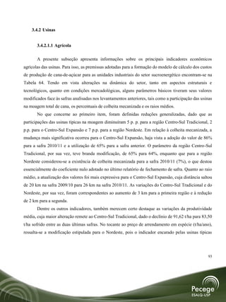 3.4.2 Usinas


       3.4.2.1.1 Agrícola

       A presente subseção apresenta informações sobre os principais indicadores econômicos
agrícolas das usinas. Para isso, as premissas adotadas para a formação do modelo de cálculo dos custos
de produção de cana-de-açúcar para as unidades industriais do setor sucroenergético encontram-se na
Tabela 64. Tendo em vista alterações na dinâmica do setor, tanto em aspectos estruturais e
tecnológicos, quanto em condições mercadológicas, alguns parâmetros básicos tiveram seus valores
modificados face às safras analisadas nos levantamentos anteriores, tais como a participação das usinas
na moagem total de cana, os percentuais de colheita mecanizada e os raios médios.
       No que concerne ao primeiro item, foram definidas reduções generalizadas, dado que as
participações das usinas típicas na moagem diminuíram 5 p. p. para a região Centro-Sul Tradicional, 2
p.p. para o Centro-Sul Expansão e 7 p.p. para a região Nordeste. Em relação à colheita mecanizada, a
mudança mais significativa ocorreu para o Centro-Sul Expansão, haja vista a adoção do valor de 86%
para a safra 2010/11 e a utilização de 65% para a safra anterior. O parâmetro da região Centro-Sul
Tradicional, por sua vez, teve branda modificação, de 65% para 64%, enquanto que para a região
Nordeste considerou-se a existência de colheita mecanizada para a safra 2010/11 (7%), o que destoa
essencialmente do coeficiente nulo adotado no último relatório de fechamento de safra. Quanto ao raio
médio, a atualização dos valores foi mais expressiva para o Centro-Sul Expansão, cuja distância saltou
de 20 km na safra 2009/10 para 26 km na safra 2010/11. As variações do Centro-Sul Tradicional e do
Nordeste, por sua vez, foram correspondentes ao aumento de 3 km para a primeira região e à redução
de 2 km para a segunda.
       Dentre os outros indicadores, também merecem certo destaque as variações da produtividade
média, cuja maior alteração remete ao Centro-Sul Tradicional, dado o declínio de 91,62 t/ha para 83,50
t/ha sofrido entre as duas últimas safras. No tocante ao preço de arrendamento em espécie (t/ha/ano),
ressalta-se a modificação estipulada para o Nordeste, pois o indicador encarado pelas usinas típicas




                                                                                                    93
 