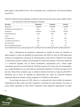 desta região na safra 2009/10 foi de 7,90, contrastando com o coeficiente de 5,90 t/ha/ano definido
para 2010/11.


Tabela 64. Premissas básicas adotadas no modelo de custos de cana das usinas, para as regiões Centro-
               Sul Tradicional, Centro-Sul Expansão e Nordeste.
Descrição                                       Tradicional         Expansão           Nordeste
Moagem (t)                                       2.400.000          2.400.000          1.200.000
Participação de cana própria (%)                   60%                73%                63%
Produção (t)                                     1.440.000          1.752.000           756.000
Produtividade (t/ha)                               83,50              84,67              59,45
Cortes                                              5                   5                  5
Área própria (ha)                                  36%                17%                64%
% colheita mecanizada (%)                          64%                86%                 7%
Raio médio (km)                                     26                 26                 18
Preço arrendamento (t/ha/ano)                      18,1               11,4                5,9
Fonte: PECEGE/CNA com o auxílio de dados do CTC, SINDAÇÚCAR-AL, SINDAÇÚCAR-PE e SINDÁLCOOL-PB.


         Após o delineamento dos parâmetros componentes do modelo de custos, são indicados na
tabela seguinte os valores da qualidade da cana-de-açúcar (kg ATR/t de cana), do ATR padrão para
contratos de arrendamentos e dos preços de ATR praticados na safra 2010/11 (Tabela 65). Em relação
ao ATR médio, percebe-se melhora na concentração de açúcares da cana para o Centro-Sul Tradicional
e o Centro-Sul Expansão, face ao último levantamento, especialmente para a última região
mencionada, que elevou seu nível médio de 129,64 kg/t cana para 141,15 kg/t cana. Em contrapartida a
isso, a região Nordeste teve seu valor médio de concentração reduzido de 132,24 kg/t cana para 130,18
kg/t cana. Dessa forma, constata-se que as condições climáticas favoráveis ao longo da safra 2010/11
permitiram que os níveis de qualidade da matéria-prima das usinas do Centro-Sul brasileiro
superassem àqueles do Nordeste, cenário antagônico ao verificado na safra anterior.
         No que tange aos preços do ATR, observa-se a sustentação dos valores médios em patamares
relativamente elevados, tendo como base comparativa as aferições das safras anteriores. Em suma, os
preços médios registrados na safra 2010/11 registraram maior pagamento especialmente na região


94
 