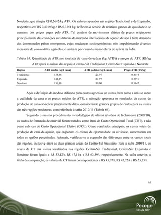Nordeste, que atingiu R$ 0,5642/kg ATR. Os valores apurados nas regiões Tradicional e de Expansão,
respectivos em R$ 0,4019/kg e R$ 0,3751 kg, refletem o cenário de relativos ganhos de qualidade e de
aumento dos preços pagos pelo ATR. Tal cenário de movimentos altistas de preços originou-se
principalmente das condições satisfatórias do mercado internacional de açúcar, devido à forte demanda
dos denominados países emergentes, cujas mudanças socioeconômicas vêm impulsionando diversos
mercados de commodities agrícolas, e também por causada menor oferta de açúcar da Índia.

Tabela 65. Quantidade de ATR por tonelada de cana-de-açúcar (kg ATR/t) e preços do ATR (R$/kg
              ATR) para as usinas das regiões Centro-Sul Tradicional, Centro-Sul Expansão e Nordeste.
Região                 ATR médio (kg/t cana)        ATR padrão (kg/t cana)        Preço ATR (R$/kg)
Tradicional                   134,46                        121,97                      0,4019
Expansão                      141,15                        121,97                      0,3751
Nordeste                      130,18                        119,00                      0,5642


         Após a definição do modelo utilizado para custos agrícolas de usinas, bem como a análise sobre
a qualidade da cana e os preços médios de ATR, a subseção apresenta os resultados de custos de
produção de cana-de-açúcar propriamente ditos, considerando grandes grupos de custos para as usinas
das três regiões produtoras, com referência à safra 2010/11 (Tabela 66).
         Seguindo o mesmo procedimento metodológico do último relatório de fechamento (2009/10),
os custos de formação de canavial foram tratados como itens do Custo Operacional Total (COT), e não
como rubricas do Custo Operacional Efetivo (COE). Como resultados principais, os custos totais de
produção de cana-de-açúcar, que englobam os custos de oportunidade da atividade, aumentaram em
todas as regiões pesquisadas. Ademais, verificou-se a expansão das diferenças entre os custos totais
das regiões, inclusive entre as duas grandes áreas do Centro-Sul brasileiro. Para a safra 2010/11, os
níveis de CT das usinas localizadas nas regiões Centro-Sul Tradicional, Centro-Sul Expansão e
Nordeste foram iguais a R$ 53,12/t, R$ 47,11/t e R$ 63,39/t, respectivamente. Na safra anterior, a
título de comparação, os valores de CT foram correspondentes a R$ 45,07/t, R$ 45,72/t e R$ 55,35/t.




                                                                                                      95
 