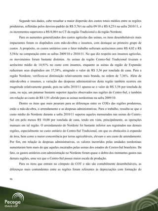 Segundo tais dados, cabe ressaltar a maior dispersão dos custos totais médios entre as regiões
produtoras, refletidas pelos desvios-padrão de R$ 5,76/t na safra 09/10 e R$ 8,23/t na safra 2010/11, e
os incrementos superiores a R$ 8,00/t no CT da região Tradicional e da região Nordeste.
       Para os aumentos generalizados dos custos agrícolas das usinas, os itens desembolsáveis mais
impactantes foram os dispêndios com mão-de-obra e insumos, com destaque ao primeiro grupo de
custos. A propósito, os custos unitários com o fator trabalho sofreram acréscimos entre R$ 4,02 e R$
5,54/tc na comparação entre as safras 2009/10 e 2010/11. No que diz respeito aos insumos agrícolas,
os movimentos foram bastante distintos. As usinas da região Centro-Sul Tradicional tiveram o
acréscimo médio de 14,91% no custo com insumos, enquanto as usinas da região de Expansão
reduziram seus dispêndios em 37,38%, atingindo o valor de R$ 5,36 por tonelada de cana. Para a
região Nordeste, verificou-se diminuição relativamente mais branda, na ordem de 7,36%. Além de
mão-de-obra e insumos, a variação das despesas administrativas desta região também ocorreu em
magnitude relativamente grande, pois na safra 2010/11 apurou-se o valor de R$ 3,58 por tonelada de
cana, ou seja, um patamar bastante superior àqueles observados nas regiões do Centro-Sul, e também
em relação ao custo de R$ 1,91 aferido para as usinas nordestinas na safra 2009/10.
       Dentre os itens que mais pesaram para as diferenças entre os COEs das regiões produtoras,
estão a mão-de-obra, o arrendamento e as despesas administrativas. Para o trabalho, ressalta-se que o
custo médio do Nordeste durante a safra 2010/11 superou aqueles mensurados nas usinas do Centro-
Sul em pelo menos R$ 10,00 por tonelada de cana, tendo em vista, principalmente, as operações
manuais em tal região. O arrendamento do Nordeste foi bastante inferior aos registrados nas demais
regiões, especialmente no custo unitário do Centro-Sul Tradicional, em que os obstáculos à expansão
de área, bem como a maior concorrência por terras agricultáveis, elevam o seu custo de arrendamento.
Por fim, em relação às despesas administrativas, os valores incorridos pelas unidades nordestinas
aumentaram bem mais do que aqueles encarados pelas usinas dos estados do Centro-Sul brasileiro. De
fato, os gastos unitários com administração no Nordeste foram quase o dobro dos montantes gastos nas
demais regiões, uma vez que o Centro-Sul possui maior escala de produção.
       Para os itens que entram no cômputo do COT e não são contabilmente desembolsáveis, as
diferenças mais contundentes entre as regiões foram referentes às depreciações com formação do


96
 