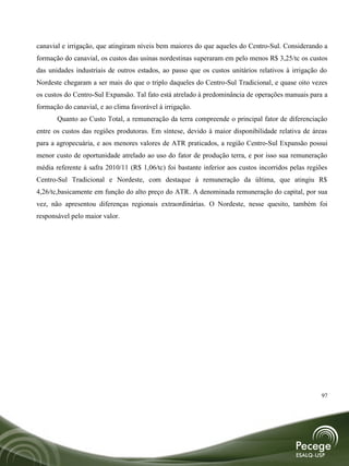 canavial e irrigação, que atingiram níveis bem maiores do que aqueles do Centro-Sul. Considerando a
formação do canavial, os custos das usinas nordestinas superaram em pelo menos R$ 3,25/tc os custos
das unidades industriais de outros estados, ao passo que os custos unitários relativos à irrigação do
Nordeste chegaram a ser mais do que o triplo daqueles do Centro-Sul Tradicional, e quase oito vezes
os custos do Centro-Sul Expansão. Tal fato está atrelado à predominância de operações manuais para a
formação do canavial, e ao clima favorável à irrigação.
       Quanto ao Custo Total, a remuneração da terra compreende o principal fator de diferenciação
entre os custos das regiões produtoras. Em síntese, devido à maior disponibilidade relativa de áreas
para a agropecuária, e aos menores valores de ATR praticados, a região Centro-Sul Expansão possui
menor custo de oportunidade atrelado ao uso do fator de produção terra, e por isso sua remuneração
média referente à safra 2010/11 (R$ 1,06/tc) foi bastante inferior aos custos incorridos pelas regiões
Centro-Sul Tradicional e Nordeste, com destaque à remuneração da última, que atingiu R$
4,26/tc,basicamente em função do alto preço do ATR. A denominada remuneração do capital, por sua
vez, não apresentou diferenças regionais extraordinárias. O Nordeste, nesse quesito, também foi
responsável pelo maior valor.




                                                                                                    97
 