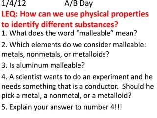 1/4/12             A/B Day
LEQ: How can we use physical properties
to identify different substances?
1. What does the word “malleable” mean?
2. Which elements do we consider malleable:
metals, nonmetals, or metalloids?
3. Is aluminum malleable?
4. A scientist wants to do an experiment and he
needs something that is a conductor. Should he
pick a metal, a nonmetal, or a metalloid?
5. Explain your answer to number 4!!!
 