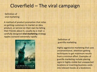 Cloverfield – The viral campaign
Definition of
viral marketing

A method of product promotion that relies
on getting customers to market an idea,
product, or service on their own by telling
their friends about it, usually by e-mail- a
carefully designed viral marketing strategy
ripples outward extremely rapidly
                                               Definition of
                                               guerrilla marketing

                                               Highly aggressive marketing that uses
                                               unconventional, attention-getting
                                               techniques to get maximum results
                                               from a minimal effort. Examples of
                                               guerilla marketing include placing
                                               signs in highly visible but unexpected
                                               locations or inserting business cards
                                               into relevant books at a bookstore.
 