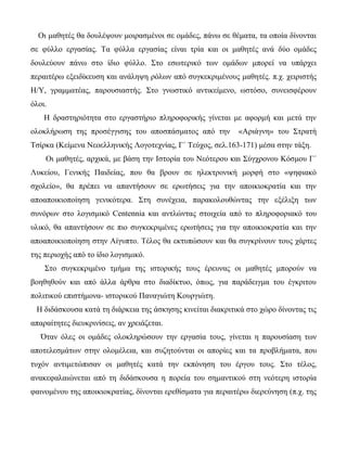 Οι μαθητές θα δουλέψουν μοιρασμένοι σε ομάδες, πάνω σε θέματα, τα οποία δίνονται
σε φύλλο εργασίας. Τα φύλλα εργασίας είναι τρία και οι μαθητές ανά δύο ομάδες
δουλεύουν πάνω στο ίδιο φύλλο. Στο εσωτερικό των ομάδων μπορεί να υπάρχει
περαιτέρω εξειδίκευση και ανάληψη ρόλων από συγκεκριμένους μαθητές. π.χ. χειριστής
Η/Υ, γραμματέας, παρουσιαστής. Στο γνωστικό αντικείμενο, ωστόσο, συνεισφέρουν
όλοι.
    Η δραστηριότητα στο εργαστήριο πληροφορικής γίνεται με αφορμή και μετά την
ολοκλήρωση της προσέγγισης του αποσπάσματος από την          «Αριάγνη» του Στρατή
Τσίρκα (Κείμενα Νεοελληνικής Λογοτεχνίας, Γ΄ Τεύχος, σελ.163-171) μέσα στην τάξη.
    Οι μαθητές, αρχικά, με βάση την Ιστορία του Νεότερου και Σύγχρονου Κόσμου Γ΄
Λυκείου, Γενικής Παιδείας, που θα βρουν σε ηλεκτρονική μορφή στο «ψηφιακό
σχολείο», θα πρέπει να απαντήσουν σε ερωτήσεις για την αποικιοκρατία και την
αποαποικιοποίηση γενικότερα. Στη συνέχεια, παρακολουθώντας την εξέλιξη των
συνόρων στο λογισμικό Centennia και αντλώντας στοιχεία από το πληροφοριακό του
υλικό, θα απαντήσουν σε πιο συγκεκριμένες ερωτήσεις για την αποικιοκρατία και την
αποαποικιοποίηση στην Αίγυπτο. Τέλος θα εκτυπώσουν και θα συγκρίνουν τους χάρτες
της περιοχής από το ίδιο λογισμικό.
    Στο συγκεκριμένο τμήμα της ιστορικής τους έρευνας οι μαθητές μπορούν να
βοηθηθούν και από άλλα άρθρα στο διαδίκτυο, όπως, για παράδειγμα του έγκριτου
πολιτικού επιστήμονα- ιστορικού Παναγιώτη Κουργιώτη.
 Η διδάσκουσα κατά τη διάρκεια της άσκησης κινείται διακριτικά στο χώρο δίνοντας τις
απαραίτητες διευκρινίσεις, αν χρειάζεται.
   Όταν όλες οι ομάδες ολοκληρώσουν την εργασία τους, γίνεται η παρουσίαση των
αποτελεσμάτων στην ολομέλεια, και συζητούνται οι απορίες και τα προβλήματα, που
τυχόν αντιμετώπισαν οι μαθητές κατά την εκπόνηση του έργου τους. Στο τέλος,
ανακεφαλαιώνεται από τη διδάσκουσα η πορεία του σημαντικού στη νεότερη ιστορία
φαινομένου της αποικιοκρατίας, δίνονται ερεθίσματα για περαιτέρω διερεύνηση (π.χ. της
 