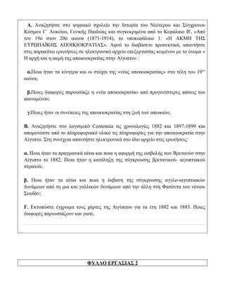 Α. Αναζητήστε στο ψηφιακό σχολείο την Ιστορία του Νεότερου και Σύγχρονου
Κόσμου Γ΄ Λυκείου, Γενικής Παιδείας και συγκεκριμένα από το Κεφάλαιο Β', «Από
τον 19ο στον 20ό αιώνα (1871-1914), το υποκεφάλαιο 1: «Η ΑΚΜΗ ΤΗΣ
ΕΥΡΩΠΑΪΚΗΣ ΑΠΟΙΚΙΟΚΡΑΤΙΑΣ». Αφού το διαβάσετε προσεκτικά, απαντήστε
στις παρακάτω ερωτήσεις σε ηλεκτρονικό αρχείο επεξεργασίας κειμένου με το όνομα «
Η αρχή και η ακμή της αποικιοκρατίας στην Αίγυπτο» :

 α.Ποια ήταν τα κίνητρα και οι στόχοι της «νέας αποικιοκρατίας» στα τέλη του 19 ου
αιώνα;

 β.Ποιες διαφορές παρουσίαζε η «νέα αποκιοκρατία» από προγενέστερες φάσεις του
φαινομένου;

 γ.Ποιες ήταν οι συνέπειες της αποικιοκρατίας στη ζωή των αποικιών;

Β. Αναζητήστε στο λογισμικό Centennia τις χρονολογίες 1882 και 1897-1899 και
απομονώστε από το πληροφοριακό υλικό τις πληροφορίες για την αποικιοκρατία στην
Αίγυπτο. Στη συνέχεια απαντήστε ηλεκτρονικά στο ίδιο αρχείο στις ερωτήσεις:

α. Ποια ήταν τα πραγματικά αίτια και ποια η αφορμή της εισβολής των Βρετανών στην
Αίγυπτο το 1882; Ποια ήταν η κατάληξη της σύγκρουσης βρετανικού- αιγυπτιακού
στρατού;

β. Ποια ήταν τα αίτια και ποια η έκβαση της σύγκρουσης αγγλο-αιγυπτιακών
δυνάμεων από τη μια και γαλλικών δυνάμεων από την άλλη στη Φασόντα του νότιου
Σουδάν;

Γ. Εκτυπώστε έγχρωμα τους χάρτες της Αιγύπτου για τα έτη 1882 και 1883. Ποιες
διαφορές παρουσιάζουν και γιατί;




                            ΦΥΛΛΟ ΕΡΓΑΣΙΑΣ 2
 