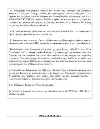 Α. Αναζητήστε στο ψηφιακό σχολείο την Ιστορία του Νεότερου και Σύγχρονου
Κόσμου Γ΄ Λυκείου, Γενικής Παιδείας και συγκεκριμένα από το Κεφάλαιο Δ', «Η
Ευρώπη και ο κόσμος κατά τη διάρκεια του Μεσοπολέμου», το υποκεφάλαιο 5: «Ο
ΥΠΟΛΟΙΠΟΣ ΚΟΣΜΟΣ». Αφού το διαβάσετε προσεκτικά, απαντήστε στις παρακάτω
ερωτήσεις σε ηλεκτρονικό αρχείο επεξεργασίας κειμένου με το όνομα « Οι πρώτοι
τριγμοί της αποικιοκρατίας στην Αίγυπτο» :

 α.Σε ποια κατάσταση βρίσκονται τα αποικιοκρατικά καθεστώτα και ειδικότερα η
Βρετανική Αυτοκρατορία κατά το μεσοπόλεμο;

 β. Από ποιους και για ποιους λόγους εκδηλώνονται την ίδια εποχή αντιδράσεις προς τα
αποικιοκρατικά καθεστώτα; Πώς αντιδρούν οι αποικιακές αρχές και με τι αποτελέσματα;

 Β.Αναζητήστε στο λογισμικό Centennia τις χρονολογίες 1919-1922 και 1936.
Απομονώστε από το πληροφοριακό υλικό τις πληροφορίες για την αποικιοκρατία στην
Αίγυπτο και στη συνέχεια απαντήστε ηλεκτρονικά στο ίδιο αρχείο στις παρακάτω
ερωτήσεις. (Για περισσότερες λεπτομέρειες αναζητήστε στο διαδίκτυο το άρθρο του
πολιτικού επιστήμονα Π.Κουργιώτη «Ιδεολογικές και πολιτικές ζυμώσεις πριν και κατά
τη διαμόρφωση των αραβικών εθνών κρατών»).

α. Τι αλλάζει το Φεβρουάριο του 1922 στην Αίγυπτο; Ποια η διαφορά ανάμεσα στην
έννοια της βρετανικής κυριαρχίας και στην έννοια του βρετανικού προτεκτοράτου;
Αναζητήστε τους ορισμούς των λέξεων στην Πύλη για την ελληνική γλώσσα →
Ηλεκτρονικό Λεξικό Μ. Τριανταφυλλίδη και καταγράψτε τους.

β. Τι αλλάζει τον Ιούνιο του 1936 στην Αίγυπτο;

Γ. Εκτυπώστε έγχρωμα τους χάρτες της Αιγύπτου για τα έτη 1918 και 1922. Τι έχει
αλλάξει και γιατί;




                               ΦΥΛΛΟ ΕΡΓΑΣΙΑΣ 3
 