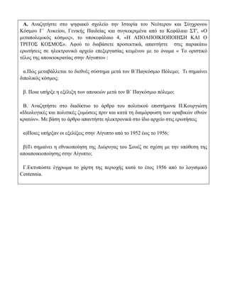 Α. Αναζητήστε στο ψηφιακό σχολείο την Ιστορία του Νεότερου και Σύγχρονου
Κόσμου Γ΄ Λυκείου, Γενικής Παιδείας και συγκεκριμένα από το Κεφάλαιο ΣΤ', «Ο
μεταπολεμικός κόσμος», το υποκεφάλαιο 4, «Η ΑΠΟΑΠΟΙΚΙΟΠΟΙΗΣΗ ΚΑΙ Ο
ΤΡΙΤΟΣ ΚΟΣΜΟΣ». Αφού το διαβάσετε προσεκτικά, απαντήστε στις παρακάτω
ερωτήσεις σε ηλεκτρονικό αρχείο επεξεργασίας κειμένου με το όνομα « Το οριστικό
τέλος της αποικιοκρατίας στην Αίγυπτο» :

  α.Πώς μεταβάλλεται το διεθνές σύστημα μετά τον Β΄Παγκόσμιο Πόλεμο; Τι σημαίνει
διπολικός κόσμος;

 β. Ποια υπήρξε η εξέλιξη των αποικιών μετά τον Β΄ Παγκόσμιο πόλεμο;

 Β. Αναζητήστε στο διαδίκτυο το άρθρο του πολιτικού επιστήμονα Π.Κουργιώτη
«Ιδεολογικές και πολιτικές ζυμώσεις πριν και κατά τη διαμόρφωση των αραβικών εθνών
κρατών». Με βάση το άρθρο απαντήστε ηλεκτρονικά στο ίδιο αρχείο στις ερωτήσεις

 α)Ποιες υπήρξαν οι εξελίξεις στην Αίγυπτο από το 1952 έως το 1956;

 β)Τι σημαίνει η εθνικοποίηση της Διώρυγας του Σουέζ σε σχέση με την υπόθεση της
αποαποικιοποίησης στην Αίγυπτο;

 Γ.Εκτυπώστε έγχρωμα το χάρτη της περιοχής κατά το έτος 1956 από το λογισμικό
Centennia.
 
