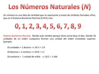 Un número es una idea de cantidad que se representa a través de símbolos llamados cifras,
que en el Sistema Numérico Decimal (S.N.D.) son:




Sistema Numérico Decimal.- Recibe este nombre porque tiene como base al diez. Donde 10
unidades de un orden cualquiera forman una unidad del orden inmediato superior.
Ejemplo:

   10 unidades = 1 decena     10 U = 1 D
   10 decenas = 1 centena    10 D = 1 C
   10 centenas = 1 unidad de millar        10 C = 1 UM
 
