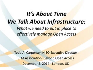 It’s 
About 
Time 
We 
Talk 
About 
Infrastructure: 
What 
we 
need 
to 
put 
in 
place 
to 
effectively 
manage 
Open 
Access 
Todd 
A. 
Carpenter, 
NISO 
Executive 
Director 
STM 
Association: 
Beyond 
Open 
Access 
December 
5, 
2014 
-­‐ 
London, 
UK 
 