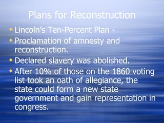 Plans for Reconstruction
 Lincoln’s Ten-Percent Plan -
 Proclamation of amnesty and
  reconstruction.
 Declared slavery was abolished.
 After 10% of those on the 1860 voting
  list took an oath of allegiance, the
  state could form a new state
  government and gain representation in
  congress.
 