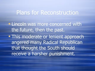 Plans for Reconstruction
 Lincoln was more concerned with
  the future, then the past.
 This moderate or lenient approach
  angered many Radical Republican
  that thought the South should
  receive a harsher punishment.
 