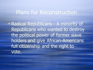 Plans for Reconstruction
 Radical Republicans - A minority of
  Republicans who wanted to destroy
  the political power of former slave
  holders and give African-Americans
  full citizenship and the right to
  vote.
 